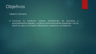 Objetivos
Objetivo General.
 Conocer la medicina forense enfatizando los procesos y
procedimientos legales y jurídicos eminentemente enlazados con la
salud, la vida y la muerte utilizando la medicina y el derecho.
 