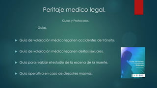  Guía de valoración médico legal en accidentes de tránsito.
 Guía de valoración médico legal en delitos sexuales.
 Guía para realizar el estudio de la escena de la muerte.
 Guía operativa en caso de desastres masivos.
Guías y Protocolos.
Peritaje medico legal.
Guías.
 