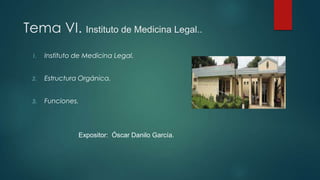 Tema VI. Instituto de Medicina Legal..
1. Instituto de Medicina Legal.
2. Estructura Orgánica.
3. Funciones.
Expositor: Óscar Danilo García.
 