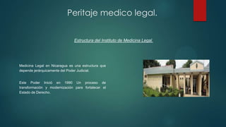Medicina Legal en Nicaragua es una estructura que
depende jerárquicamente del Poder Judicial.
Este Poder Inició en 1990 Un proceso de
transformación y modernización para fortalecer el
Estado de Derecho.
Peritaje medico legal.
Estructura del Instituto de Medicina Legal.
 