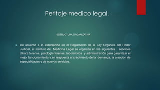 ESTRUCTURA ORGANIZATIVA
 De acuerdo a lo establecido en el Reglamento de la Ley Orgánica del Poder
Judicial, el Instituto de Medicina Legal se organiza en los siguientes servicios
clínica forense, patología forense, laboratorios y administración para garantizar el
mejor funcionamiento y en respuesta al crecimiento de la demanda, la creación de
especialidades y de nuevos servicios.
Peritaje medico legal.
 