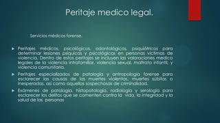  Peritajes médicos, psicológicos, odontológicos, psiquiátricos para
determinar lesiones psíquicas y psicológicas en personas víctimas de
violencia. Dentro de estos peritajes se incluyen las valoraciones medico
legales de la violencia intrafamiliar, violencia sexual, maltrato infantil, y
violencia comunitaria.
 Peritajes especializados de patología y antropología forense para
esclarecer las causas de las muertes violentas, muertes súbitas o
inesperadas, así como aquellas sospechosas de criminalidad.
 Exámenes de patología, histopatología, radiología y serología para
esclarecer los delitos que se comenten contra la vida, la integridad y la
salud de las personas
Servicios médicos forense.
Peritaje medico legal.
 