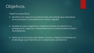 Objetivos.
Objetivos específicos.
 Identificar los aspectos fundamentales del peritaje que intervienen
en los procesos y procedimientos médico legales.
 Analizar el marco legal de la medicina forense en relación a su
retrospectiva, vigencia y trascendencia en el ordenamiento jurídico
nicaragüense.
 Destacar las funciones del médico forense o legista enfatizando en
el decálogo que interviene en su desempeño profesional.
 