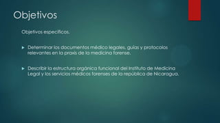 Objetivos
Objetivos específicos.
 Determinar los documentos médico legales, guías y protocolos
relevantes en la praxis de la medicina forense.
 Describir la estructura orgánica funcional del Instituto de Medicina
Legal y los servicios médicos forenses de la república de Nicaragua.
 