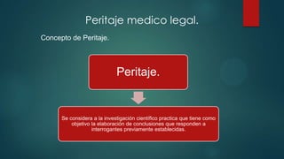 Peritaje.
Se considera a la investigación científico practica que tiene como
objetivo la elaboración de conclusiones que responden a
interrogantes previamente establecidas.
Peritaje medico legal.
Concepto de Peritaje.
 