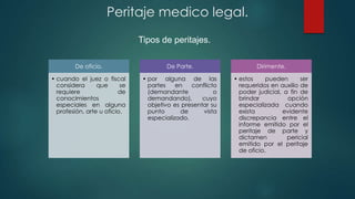 De oficio.
• cuando el juez o fiscal
considera que se
requiere de
conocimientos
especiales en alguna
profesión, arte u oficio.
De Parte.
• por alguna de las
partes en conflicto
(demandante o
demandando), cuyo
objetivo es presentar su
punto de vista
especializado.
Dirimente.
• estos pueden ser
requeridos en auxilio de
poder judicial, a fin de
brindar opción
especializada cuando
exista evidente
discrepancia entre el
informe emitido por el
peritaje de parte y
dictamen pericial
emitido por el peritaje
de oficio.
Tipos de peritajes.
Peritaje medico legal.
 