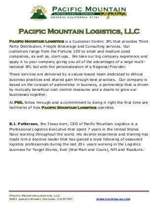 Pacific Mountain Logistics, LLC
Pacific Mountain Logistics is a Customer Centric 3PL that provides Third
Party Distribution, Freight Brokerage and Consulting services. Our
customers range from the Fortune 100 to small and medium sized
companies, as well as, start-ups. We take our big company experience and
apply it to your company giving you all of the advantages of a large multinational 3PL but with the personalization of a Regional Provider.
These services are delivered by a values-based team dedicated to ethical
business practices and shared gain through best practices. Our company is
based on the concept of partnership in business, a partnership that is driven
by mutually beneficial cost control measures and a desire to grow our
businesses together.
At PML follow through and a commitment to doing it right the first time are
hallmarks of how Pacific Mountain Logistics operates.

B.J. Patterson, the Texas born, CEO of Pacific Mountain Logistics is a
Professional Logistics Executive that spent 7 years in the United States
Navy working throughout the world. His diverse experience and training has
made him a decisive leader that has gained a loyal following of seasoned
logistics professionals during the last 20+ years working in the Logistics
business for Target Stores, Exel (Wal-Mart and Coors), NFI and RoadLink.

Pacific Mountain Logistics, LLC
5401 Jurupa Street, Ontario, CA 91761

www.pacmtnlog.com

 