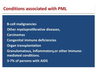 • B-cell malignancies
• Other myeloproliferative diseases,
• Carcinomas
• Congenital immune deficiencies
• Organ transplantation
• Granulomatous, inflammatory,or other immune-
mediated conditions.
• 3-7% of persons with AIDS
Conditions associated with PML
 