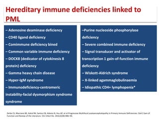 – Adenosine deaminase deficiency
– CD40 ligand deficiency
– Comimmune deficiency bined
– Common variable immune deficiency
– DOCK8 (dedicator of cytokinesis 8
protein) deficiency
– Gamma heavy chain disease
– Hyper-IgM syndrome
– Immunodeficiency-centromeric
instability-facial dysmorphism syndrome
syndrome
–Purine nucleoside phosphorylase
deficiency
– Severe combined immune deficiency
– Signal transducer and activator of
transcription 1 gain-of-function immune
deficiency
– Wiskott-Aldrich syndrome
– X-linked agammaglobulinaemia
– Idiopathic CD4+ lymphopenia*
Zerbe CS, Marciano BE, Katial RK, Santos CB, Adamo N, Hsu AP, et al.Progressive Multifocal Leukoencephalopathy in Primary Immune Deficiencies: Stat1 Gain of
Function and Review of the Literature. Clin Infect Dis. 2016;62(8):986–94.
Hereditary immune deficiencies linked to
PML
 