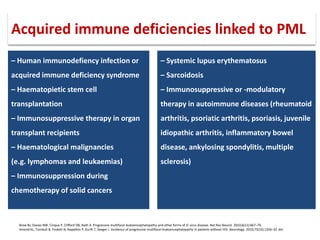 – Human immunodefiency infection or
acquired immune deficiency syndrome
– Haematopietic stem cell
transplantation
– Immunosuppressive therapy in organ
transplant recipients
– Haematological malignancies
(e.g. lymphomas and leukaemias)
– Immunosuppression during
chemotherapy of solid cancers
– Systemic lupus erythematosus
– Sarcoidosis
– Immunosuppressive or -modulatory
therapy in autoimmune diseases (rheumatoid
arthritis, psoriatic arthritis, psoriasis, juvenile
idiopathic arthritis, inflammatory bowel
disease, ankylosing spondylitis, multiple
sclerosis)
Brew BJ, Davies NW, Cinque P, Clifford DB, Nath A. Progressive multifocal leukoencephalopathy and other forms of JC virus disease. Nat Rev Neurol. 2010;6(12):667–79.
Amend KL, Turnbull B, Foskett N, Napalkov P, Kurth T, Seeger J. Incidence of progressive multifocal leukoencephalopathy in patients without HIV. Neurology. 2010;75(15):1326–32. doi
Acquired immune deficiencies linked to PML
 