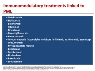 – Natalizumab
– Efalizumab
– Belimumab
– Rituximab
– Fingolimod
– Dimethylfumarate
– Alemtuzumab
– Tumour necrosis factor-alpha inhibitors (infliximab, adalimumab, etanercept)
– Ofatumumab
– Mycophenolate mofetil
– Betalacept
– Brentuximab
– Fludarabine
– Ruxolitinib
– Leflunomide
Major EO. Progressive multifocal leukoencephalopathy in patients on immunomodulatory therapies. Annu Rev Med. 2010;61(1):35–47.
Brew BJ, Davies NW, Cinque P, Clifford DB, Nath A. Progressive multifocal leukoencephalopathy and other forms of JC virus disease. Nat Rev Neurol. 2010;6(12):667–79.
Zaheer F, Berger JR. Treatment-related progressive multifocal leukoencephalopathy: current understanding and future steps. Ther Adv Drug Saf. 2012;3(5):227–39.
Berger JR. Classifying PML risk with disease modifying therapies. Mult Scler Relat Disord. 2017;12:59–63.
Immunomodulatory treatments linked to
PML
 