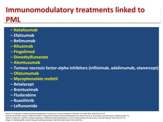 – Natalizumab
– Efalizumab
– Belimumab
– Rituximab
– Fingolimod
– Dimethylfumarate
– Alemtuzumab
– Tumour necrosis factor-alpha inhibitors (infliximab, adalimumab, etanercept)
– Ofatumumab
– Mycophenolate mofetil
– Betalacept
– Brentuximab
– Fludarabine
– Ruxolitinib
– Leflunomide
Immunomodulatory treatments linked to
PML
Major EO. Progressive multifocal leukoencephalopathy in patients on immunomodulatory therapies. Annu Rev Med. 2010;61(1):35–47.
Brew BJ, Davies NW, Cinque P, Clifford DB, Nath A. Progressive multifocal leukoencephalopathy and other forms of JC virus disease. Nat Rev Neurol. 2010;6(12):667–79.
Zaheer F, Berger JR. Treatment-related progressive multifocal leukoencephalopathy: current understanding and future steps. Ther Adv Drug Saf. 2012;3(5):227–39.
Berger JR. Classifying PML risk with disease modifying therapies. Mult Scler Relat Disord. 2017;12:59–63.
 