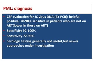 • CSF evaluation for JC virus DNA (BY PCR): helpful
positive; 70-90% sensitive in patients who are not on
ART(lower in those on ART)
• Specificity 92-100%
• Sensitivity 72-93%
• Serologic testing generally not useful,but newer
approaches under investigation
PML: diagnosis
 