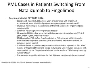PML Cases in Patients Switching From
Natalizumab to Fingolimod
• Cases reported at ECTRIMS 2014
• Background: Now >135,800 patient-years of experience with fingolimod
accumulated; about 15–20% of patients were pre-exposed to natalizumab1
• Objective: To investigate characteristics of the PML cases under fingolimod (post
natalizumab)1
• Data from Novartis pharmacovigilance database1
• 11 reports of PML to date; most had fairly long exposure to natalizumab (2.5–6.0
years, mean 4 years, median 5 years)1,2
• 10/11 cases had PML before fingolimod start or PML occurred within 6 months
after switch to fingolimod (washout (n=4) 1–5 months, information around JCV
status not always known)
• 1 additional case; no previous exposure to natalizumab was reported as PML after 7
months of fingolimod treatment; clinical features and MRI evolution consistent with
neuromyelitis optica. Diagnosis made based on the results of CSF showing low copy
number of JCV1
• The presenter argued for vigilance for PML following natalizumab discontinuation1
1. Putzki N et al. ECTRIMS 2014. FC3.1; 2. Medscape Pharmacists. September 25, 2014.
52
 
