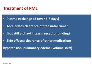 • Plasma exchange x3 (over 5-8 days)
• Accelerates clearance of free natalizumab
• (but still alpha-4 integrin receptor binding)
• Side effects: clearance of other medications,
hypotension, pulmonary edema (volume shift)
Khatri et al. 2009
Treatment of PML
 
