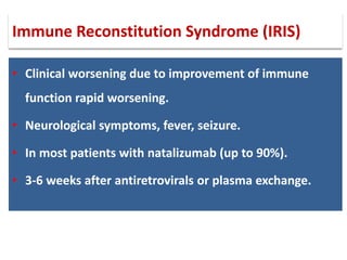 • Clinical worsening due to improvement of immune
function rapid worsening.
• Neurological symptoms, fever, seizure.
• In most patients with natalizumab (up to 90%).
• 3-6 weeks after antiretrovirals or plasma exchange.
Immune Reconstitution Syndrome (IRIS)
 