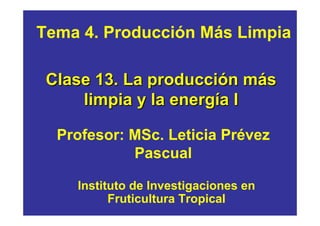 Tema 4. Producción Más Limpia

 Clase 13. La producción más
     limpia y la energía I

  Profesor: MSc. Leticia Prévez
            Pascual

    Instituto de Investigaciones en
          Fruticultura Tropical
 
