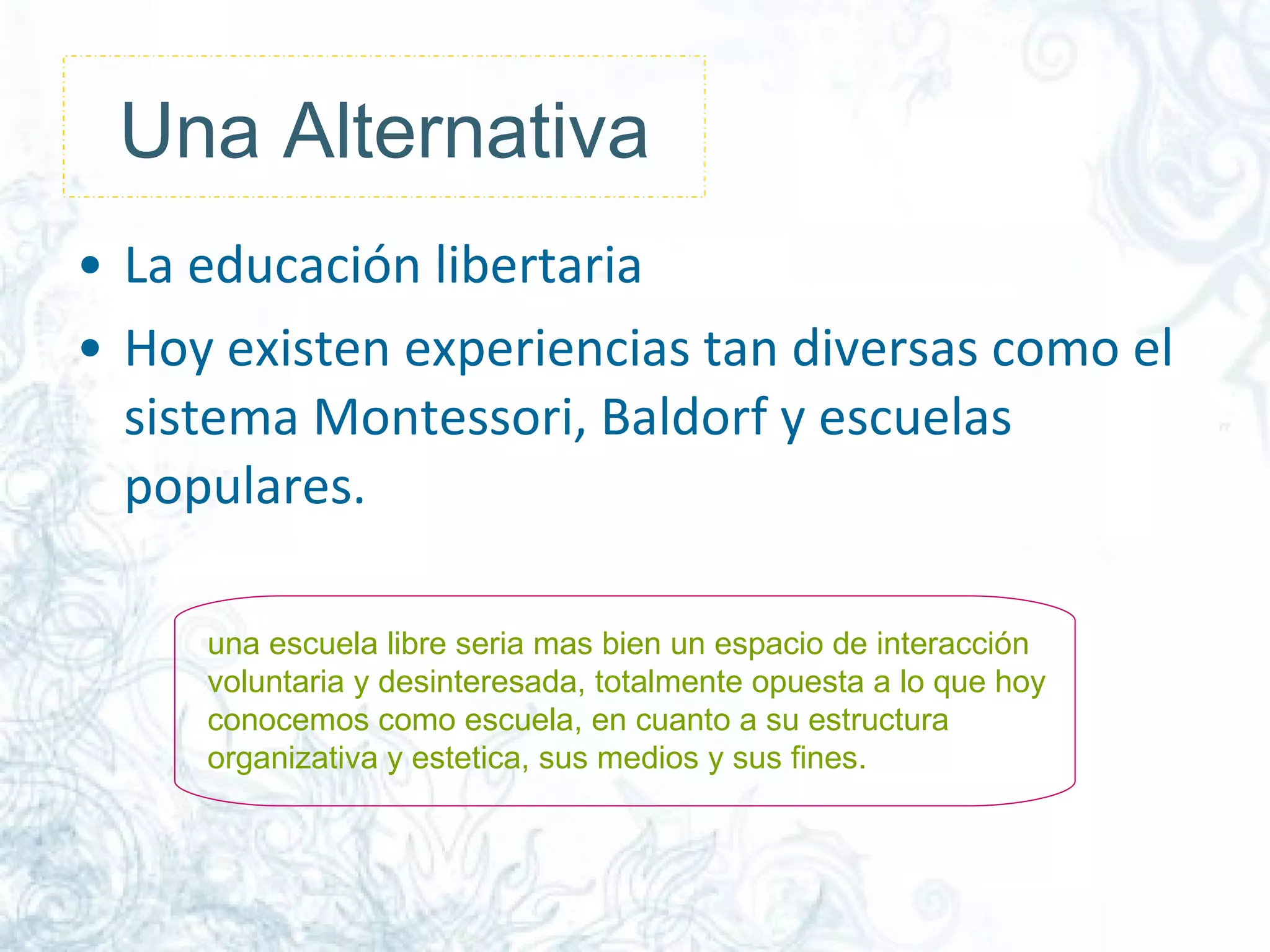 Una Alternativa La educación libertaria Hoy existen experiencias tan diversas como el sistema Montessori, Baldorf y escuelas populares. una escuela libre seria mas bien un espacio de interacción voluntaria y desinteresada, totalmente opuesta a lo que hoy conocemos como escuela, en cuanto a su estructura organizativa y estetica, sus medios y sus fines.  