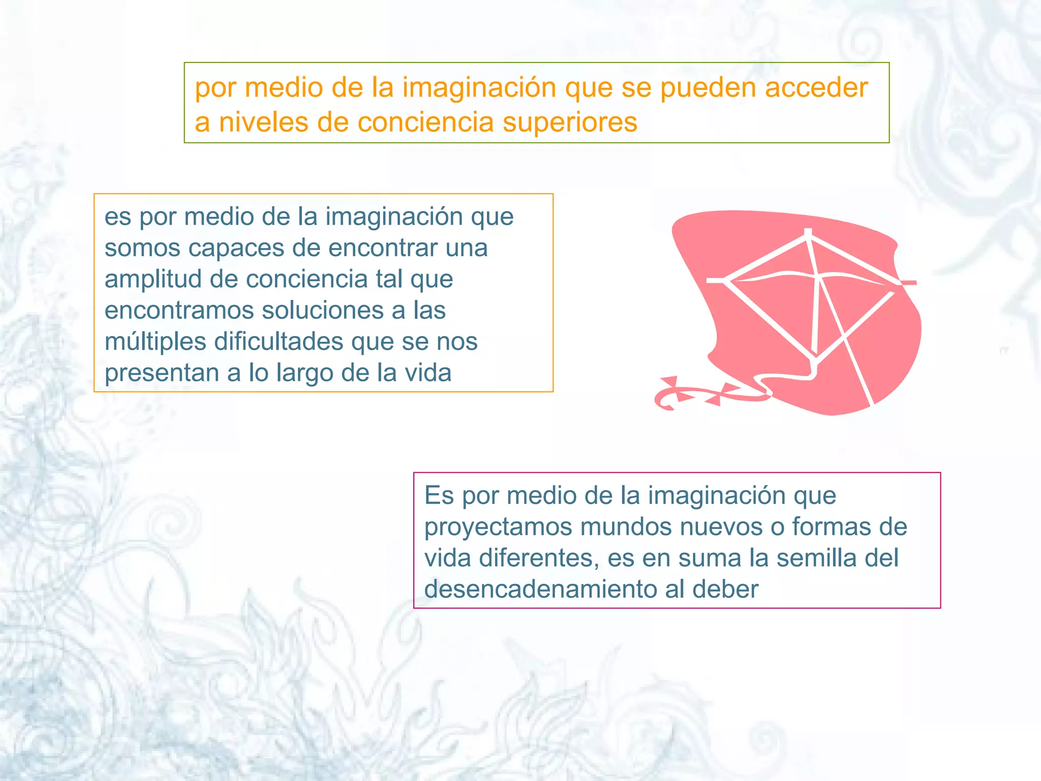 por medio de la imaginación que se pueden acceder a niveles de conciencia superiores  es por medio de la imaginación que somos capaces de encontrar una amplitud de conciencia tal que encontramos soluciones a las múltiples dificultades que se nos presentan a lo largo de la vida Es por medio de la imaginación que proyectamos mundos nuevos o formas de vida diferentes, es en suma la semilla del desencadenamiento al deber  