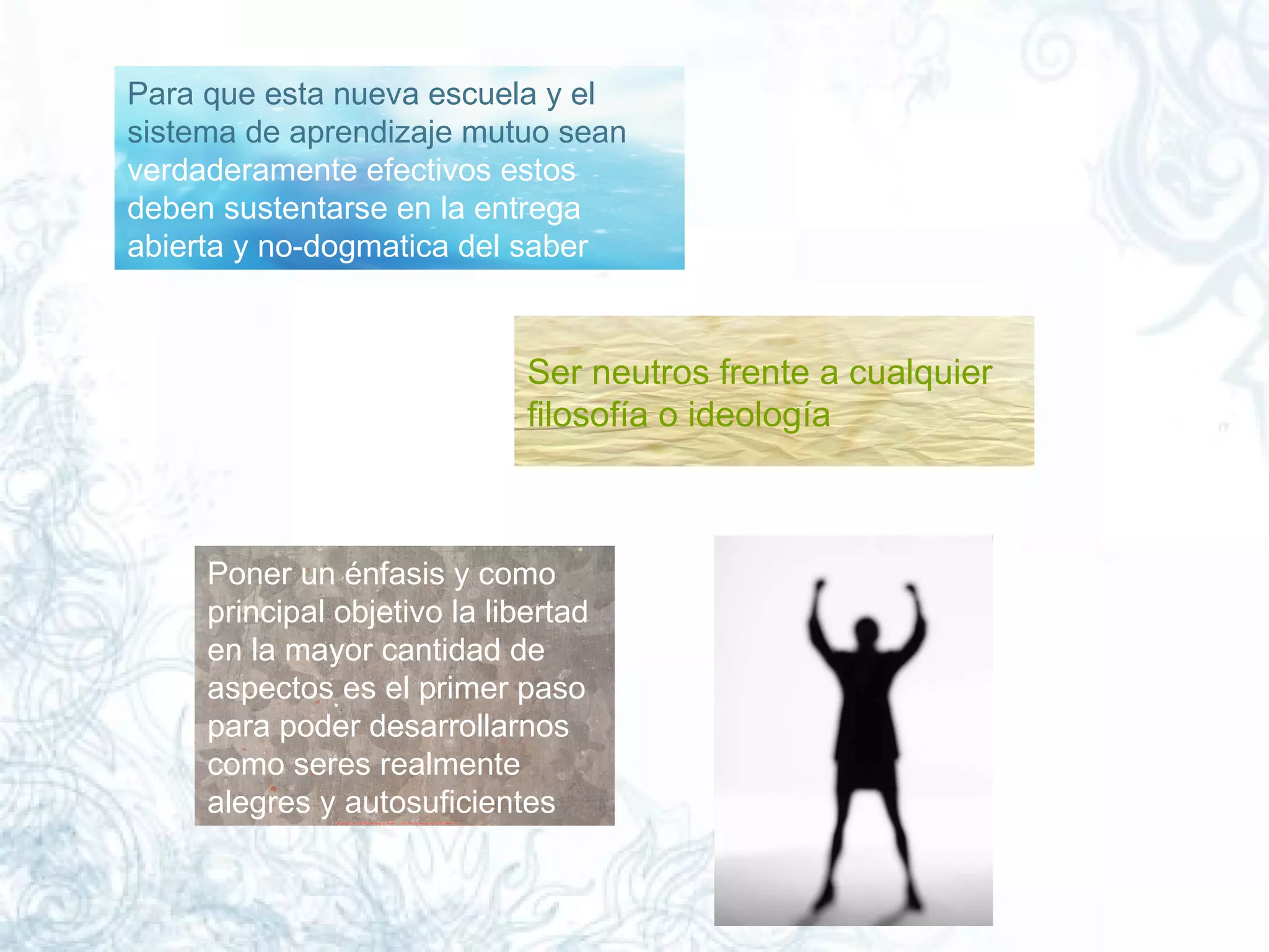 Para que esta nueva escuela y el   sistema de aprendizaje   mutuo sean  verdaderamente efectivos estos deben sustentarse en la entrega abierta y no-dogmatica del saber  Ser neutros frente a cualquier filosofía o ideología  Poner un énfasis y como principal objetivo la libertad en la mayor cantidad de aspectos es el primer paso para poder desarrollarnos como seres realmente alegres y autosuficientes  