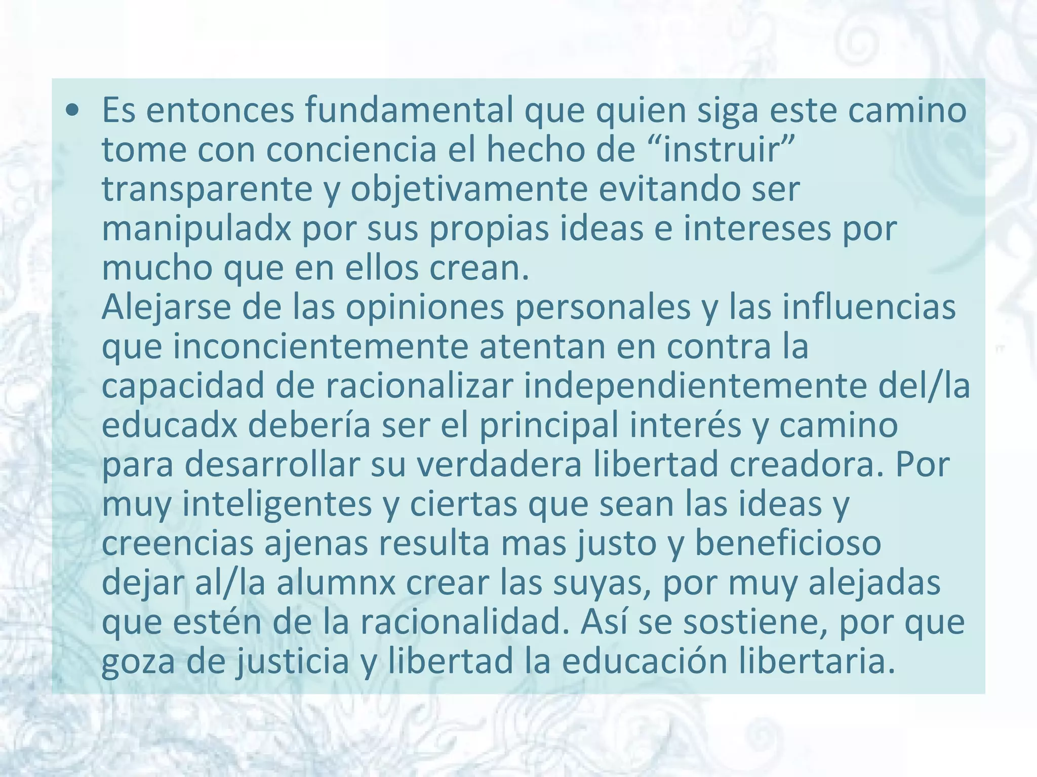 Es entonces fundamental que quien siga este camino tome con conciencia el hecho de “instruir” transparente y objetivamente evitando ser manipuladx por sus propias ideas e intereses por mucho que en ellos crean. Alejarse de las opiniones personales y las influencias que inconcientemente atentan en contra la capacidad de racionalizar independientemente del/la educadx debería ser el principal interés y camino para desarrollar su verdadera libertad creadora. Por muy inteligentes y ciertas que sean las ideas y creencias ajenas resulta mas justo y beneficioso dejar al/la alumnx crear las suyas, por muy alejadas que estén de la racionalidad. Así se sostiene, por que goza de justicia y libertad la educación libertaria.  
