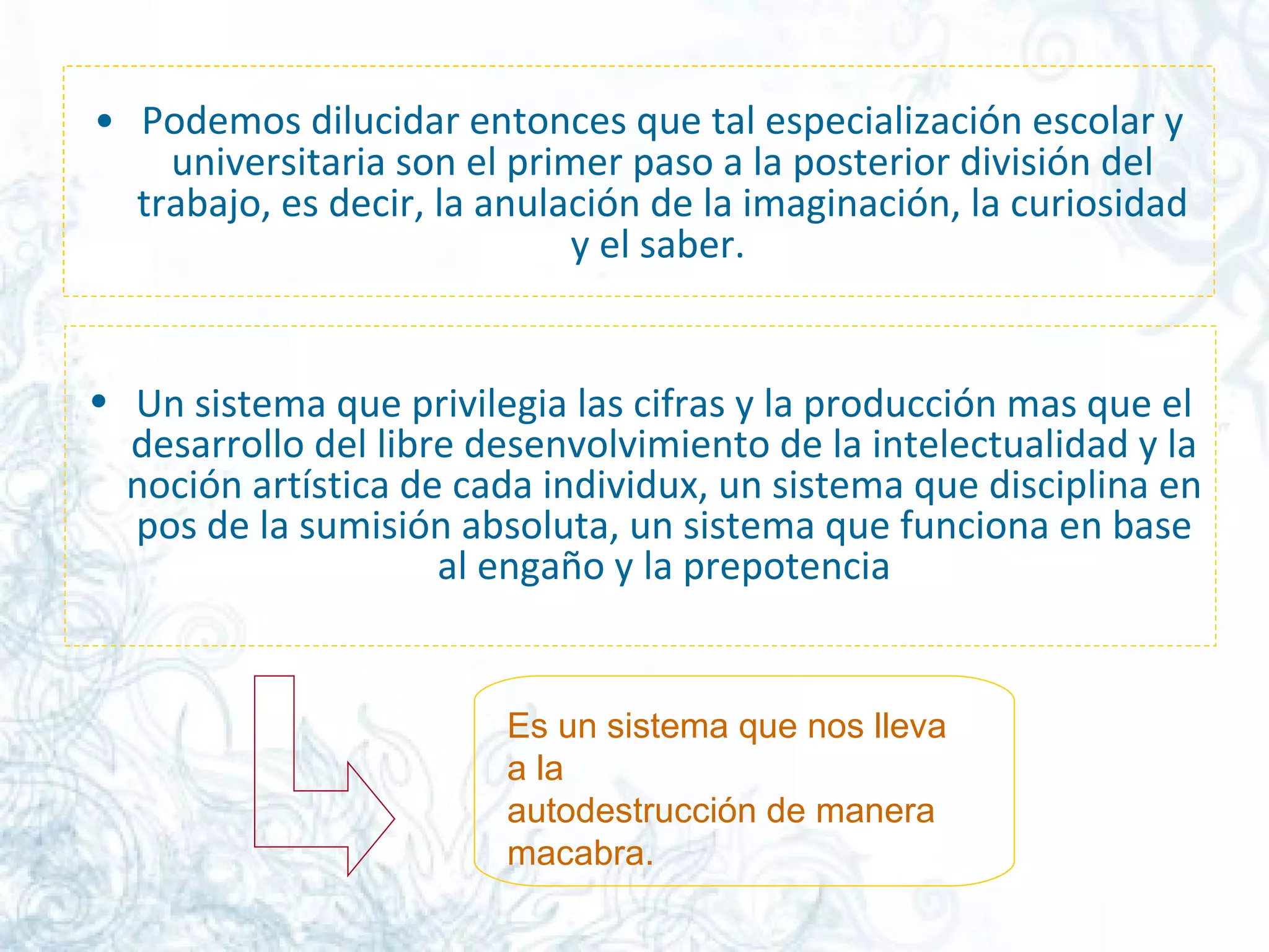Podemos dilucidar entonces que tal especialización escolar y universitaria son el primer paso a la posterior división del trabajo, es decir, la anulación de la imaginación, la curiosidad y el saber.  Un sistema que privilegia las cifras y la producción mas que el desarrollo del libre desenvolvimiento de la intelectualidad y la noción artística de cada individux, un sistema que disciplina en pos de la sumisión absoluta, un sistema que funciona en base al engaño y la prepotencia Es un sistema que nos lleva a la autodestrucción de manera macabra.  