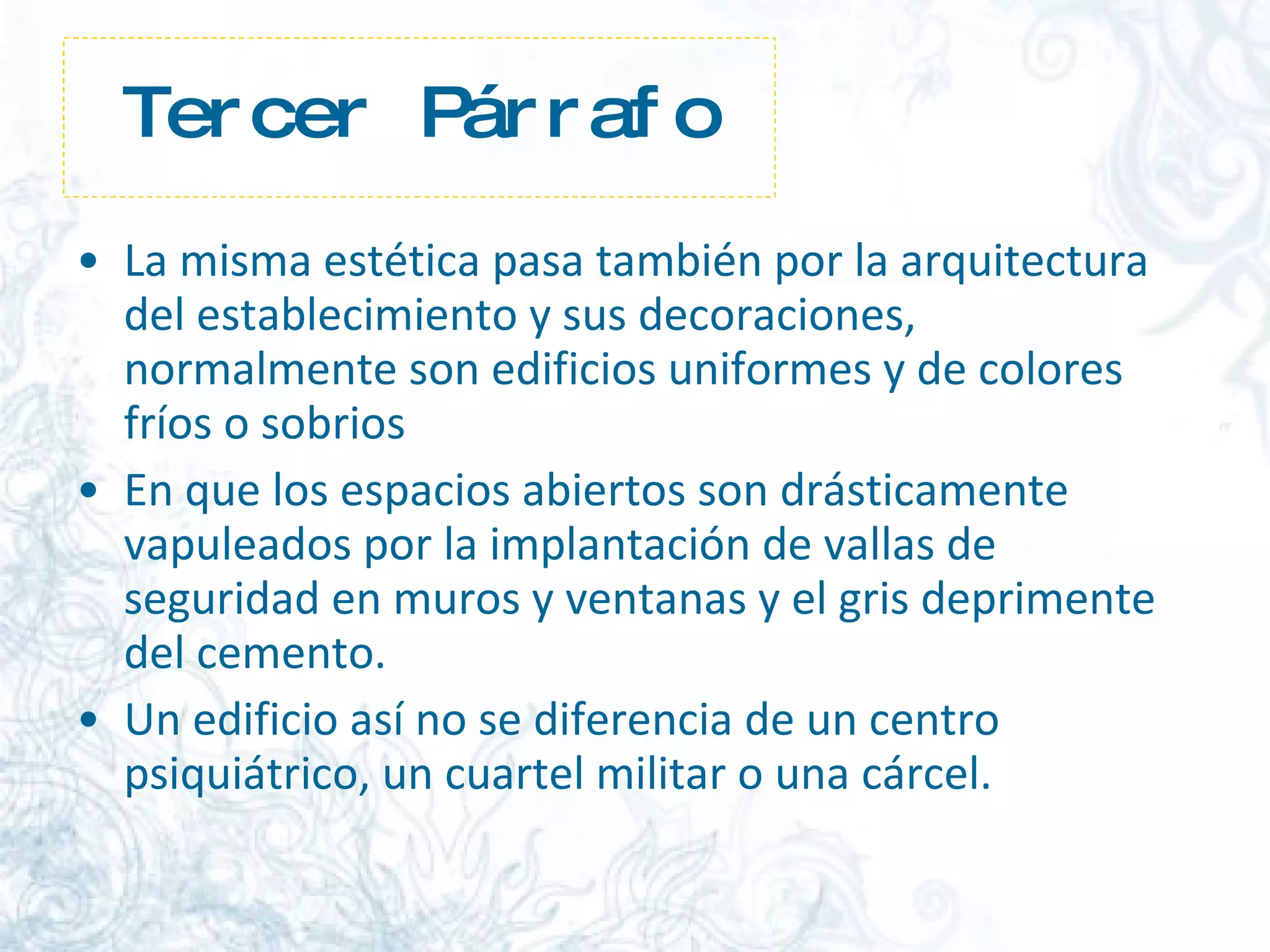 Tercer Párrafo La misma estética pasa también por la arquitectura del establecimiento y sus decoraciones, normalmente son edificios uniformes y de colores fríos o sobrios   En que los espacios abiertos son drásticamente vapuleados por la implantación de vallas de seguridad en muros y ventanas y el gris deprimente del cemento.  Un edificio así no se diferencia de un centro psiquiátrico, un cuartel militar o una cárcel.  
