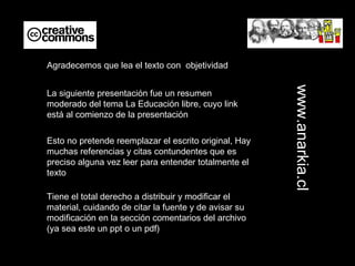 La siguiente presentación fue un resumen moderado del tema La Educación libre, cuyo link está al comienzo de la presentación Agradecemos que lea el texto con  objetividad Esto no pretende reemplazar el escrito original, Hay muchas referencias y citas contundentes que es preciso alguna vez leer para entender totalmente el texto Tiene el total derecho a distribuir y modificar el material, cuidando de citar la fuente y de avisar su modificación en la sección comentarios del archivo (ya sea este un ppt o un pdf) www.anarkia.cl 