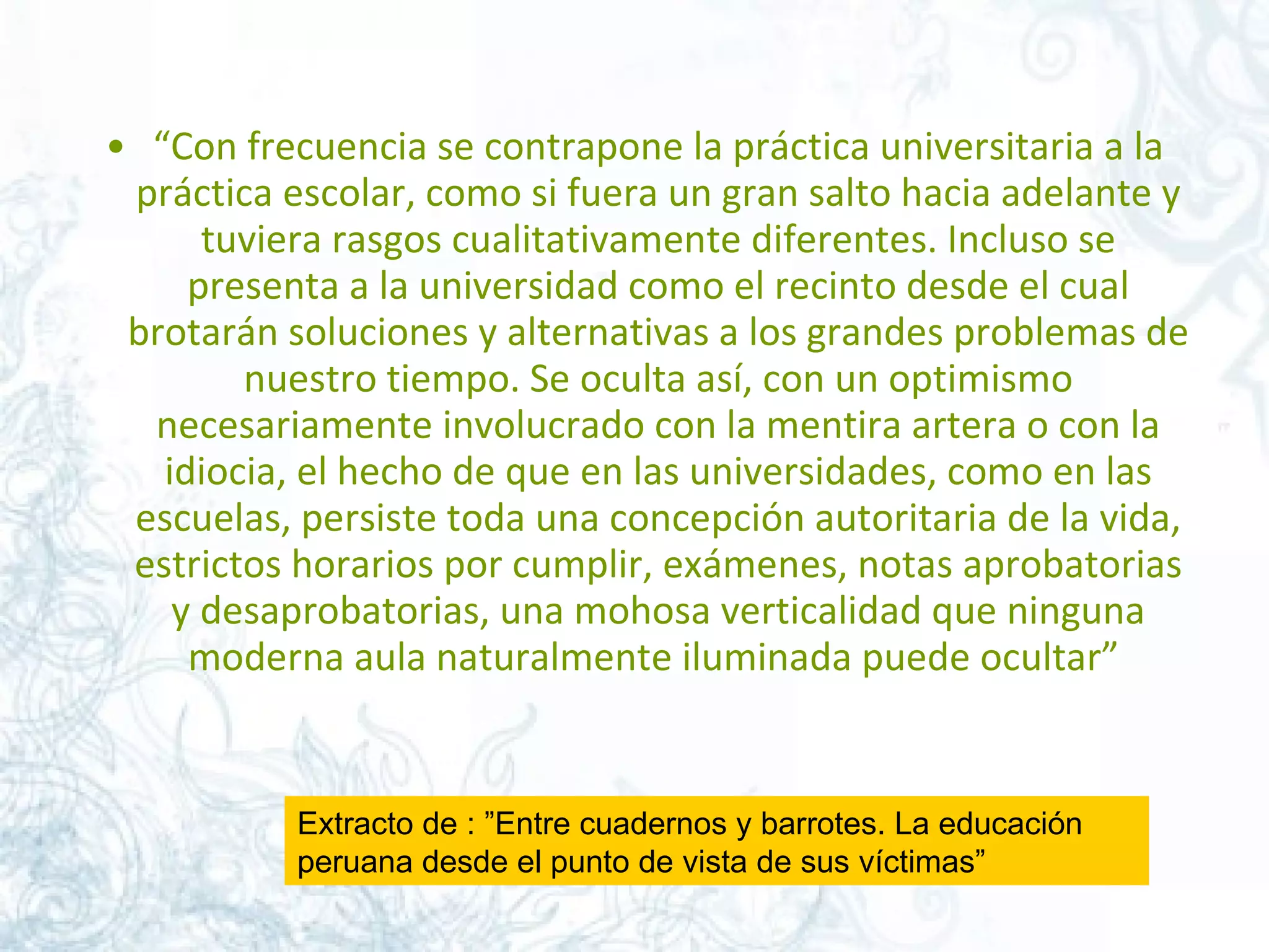 “ Con frecuencia se contrapone la práctica universitaria a la práctica escolar, como si fuera un gran salto hacia adelante y tuviera rasgos cualitativamente diferentes. Incluso se presenta a la universidad como el recinto desde el cual brotarán soluciones y alternativas a los grandes problemas de nuestro tiempo. Se oculta así, con un optimismo necesariamente involucrado con la mentira artera o con la idiocia, el hecho de que en las universidades, como en las escuelas, persiste toda una concepción autoritaria de la vida, estrictos horarios por cumplir, exámenes, notas aprobatorias y desaprobatorias, una mohosa verticalidad que ninguna moderna aula naturalmente iluminada puede ocultar”  Extracto de : ”Entre cuadernos y barrotes. La educación peruana desde el punto de vista de sus víctimas”  