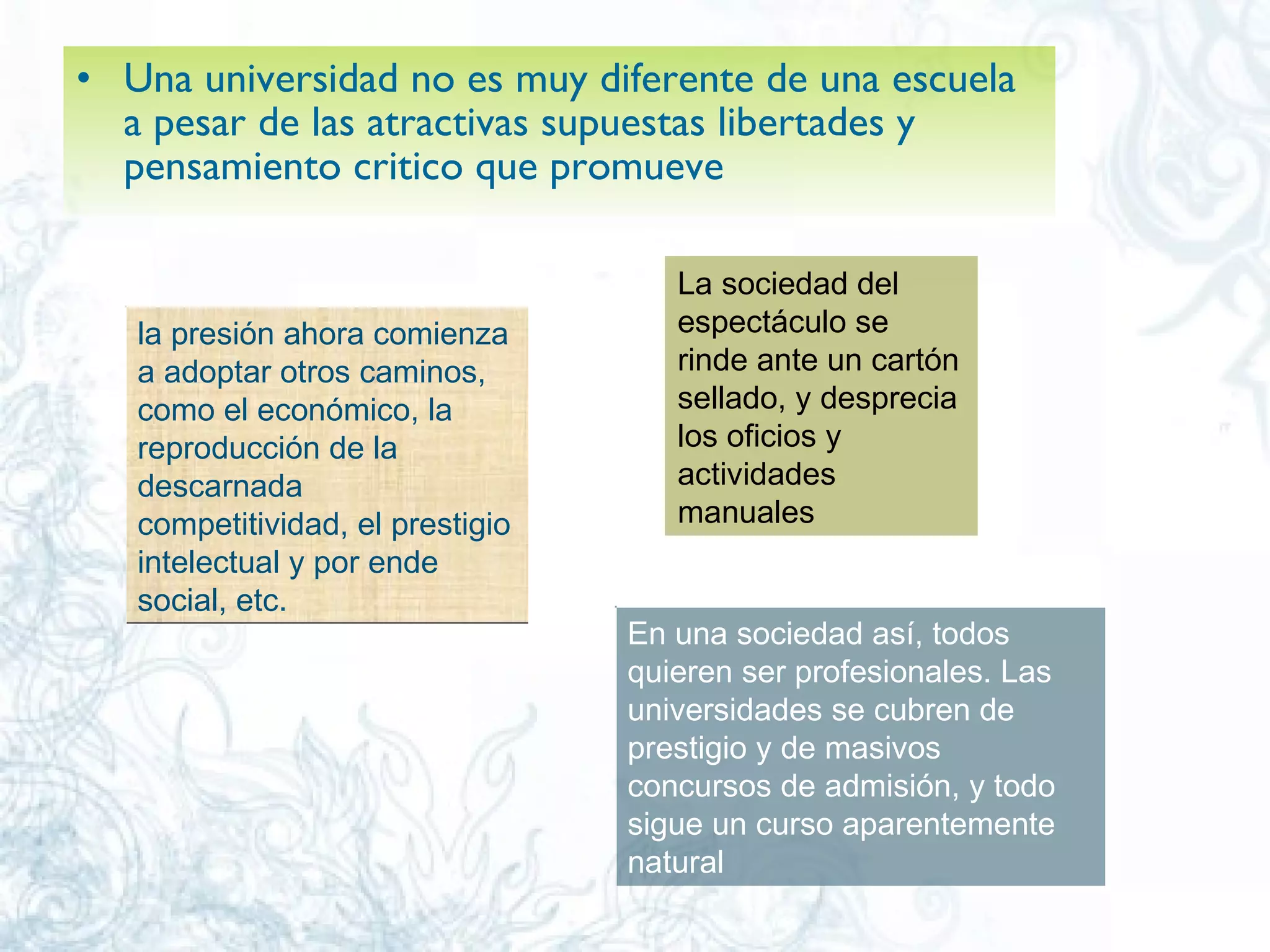 Una universidad no es muy diferente de una escuela a pesar de las atractivas supuestas libertades y pensamiento critico que promueve  la presión ahora comienza a adoptar otros caminos, como el económico, la reproducción de la descarnada competitividad, el prestigio intelectual y por ende social, etc.  La sociedad del espectáculo se rinde ante un cartón sellado, y desprecia los oficios y actividades manuales  En una sociedad así, todos quieren ser profesionales. Las universidades se cubren de prestigio y de masivos concursos de admisión, y todo sigue un curso aparentemente natural  