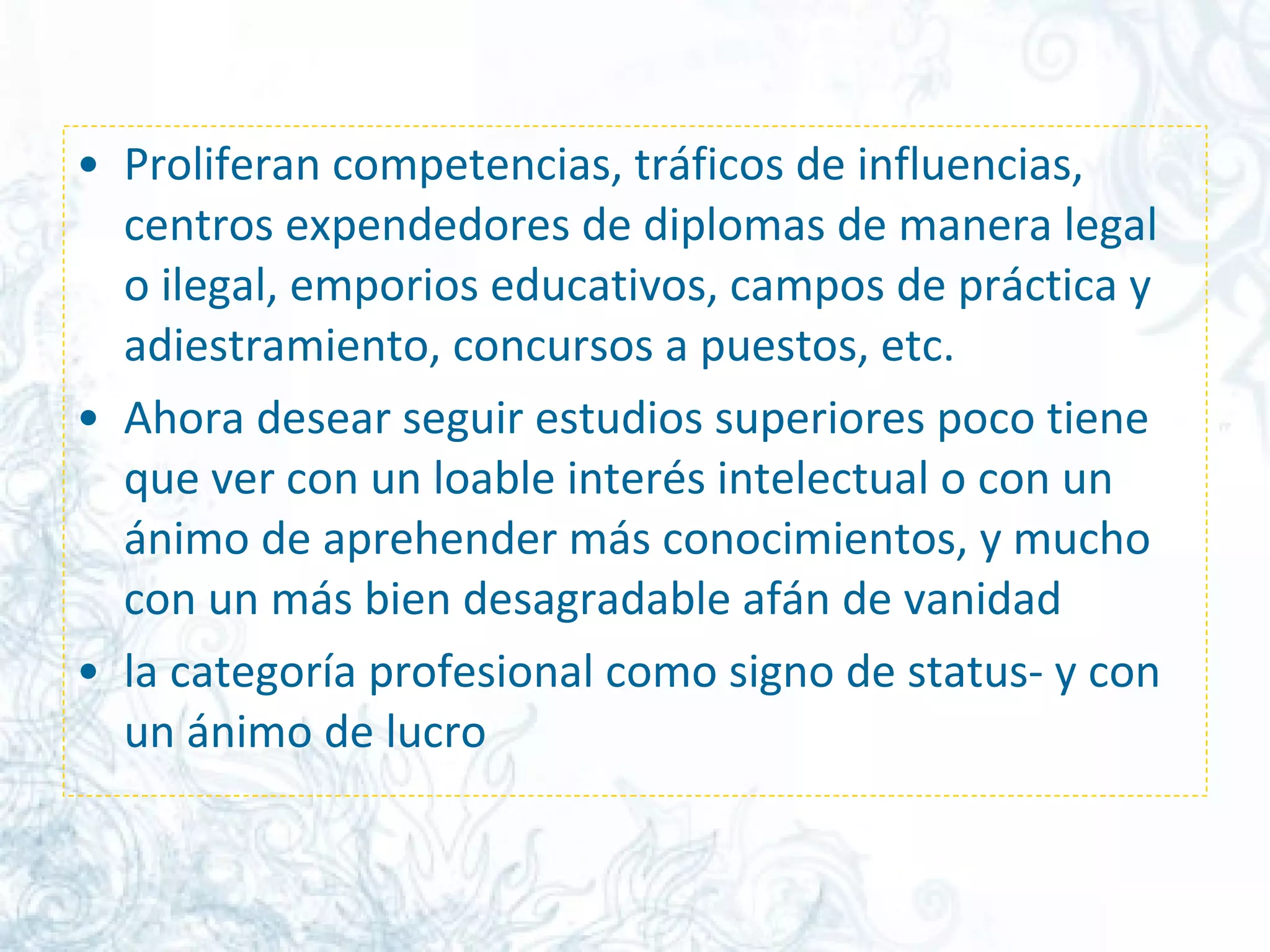 Proliferan competencias, tráficos de influencias, centros expendedores de diplomas de manera legal o ilegal, emporios educativos, campos de práctica y adiestramiento, concursos a puestos, etc. Ahora desear seguir estudios superiores poco tiene que ver con un loable interés intelectual o con un ánimo de aprehender más conocimientos, y mucho con un más bien desagradable afán de vanidad  la categoría profesional como signo de status- y con un ánimo de lucro  