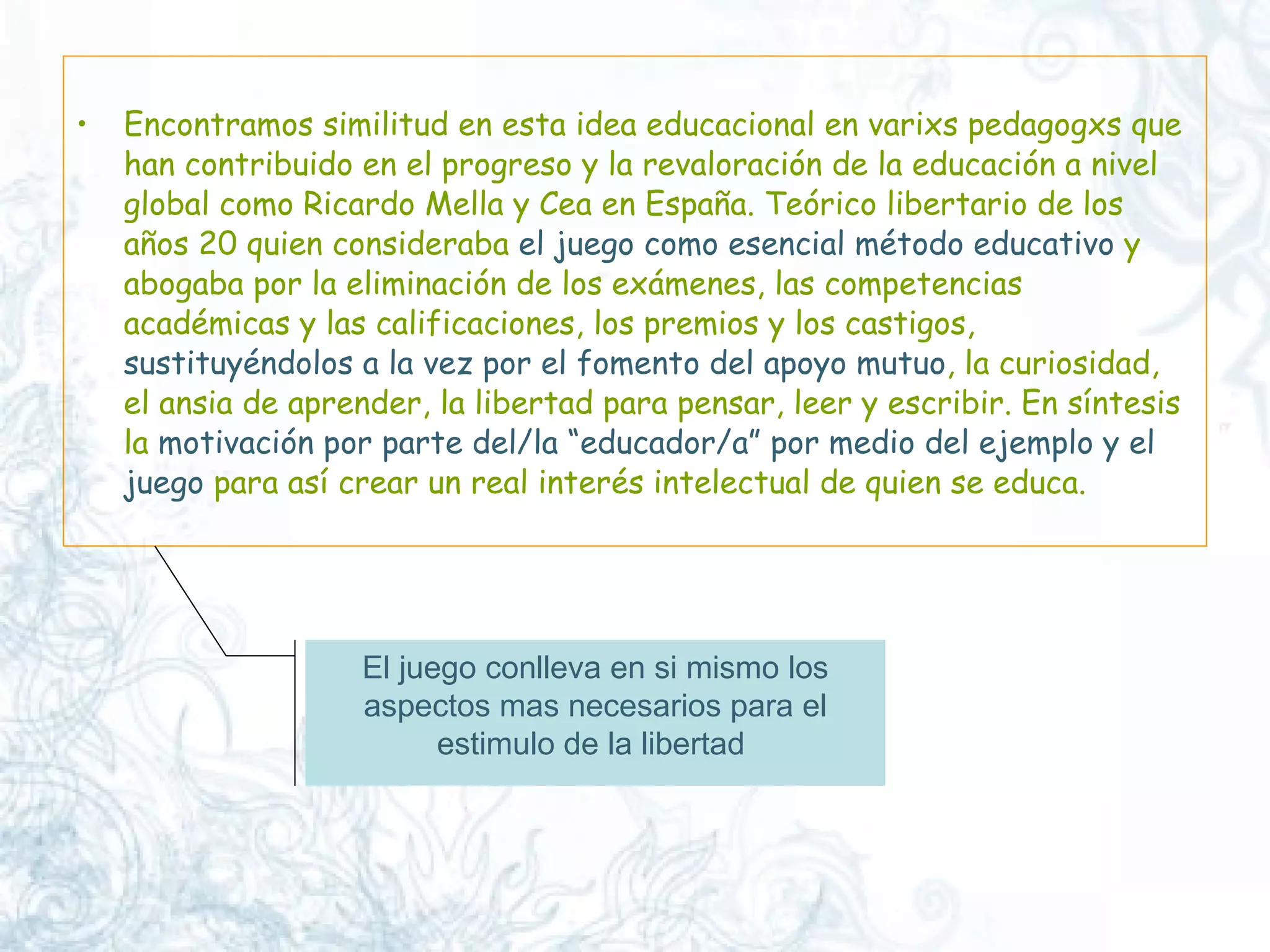 Encontramos similitud en esta idea educacional en varixs pedagogxs que han contribuido en el progreso y la revaloración de la educación a nivel global como Ricardo Mella y Cea en España. Teórico libertario de los años 20 quien consideraba  el juego como esencial método educativo  y abogaba por la eliminación de los exámenes, las competencias académicas y las calificaciones, los premios y los castigos,  sustituyéndolos a la vez por el fomento del apoyo mutuo , la curiosidad, el ansia de aprender, la libertad para pensar, leer y escribir. En síntesis la  motivación por parte del/la “educador/a” por medio del ejemplo y el juego  para así crear un real interés intelectual de quien se educa.  El juego conlleva en si mismo los aspectos mas necesarios para el estimulo de la libertad  