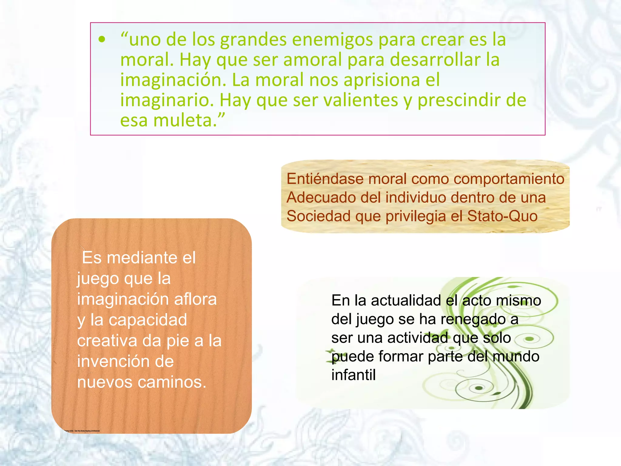 “ uno de los grandes enemigos para crear es la moral. Hay que ser amoral para desarrollar la imaginación. La moral nos aprisiona el imaginario. Hay que ser valientes y prescindir de esa muleta.”  Entiéndase moral como comportamiento Adecuado del individuo dentro de una  Sociedad que privilegia el Stato-Quo    Es mediante el juego que la imaginación aflora y la capacidad creativa da pie a la invención de nuevos caminos.  En la actualidad el acto mismo del juego se ha renegado a ser una actividad que solo puede formar parte del mundo infantil  