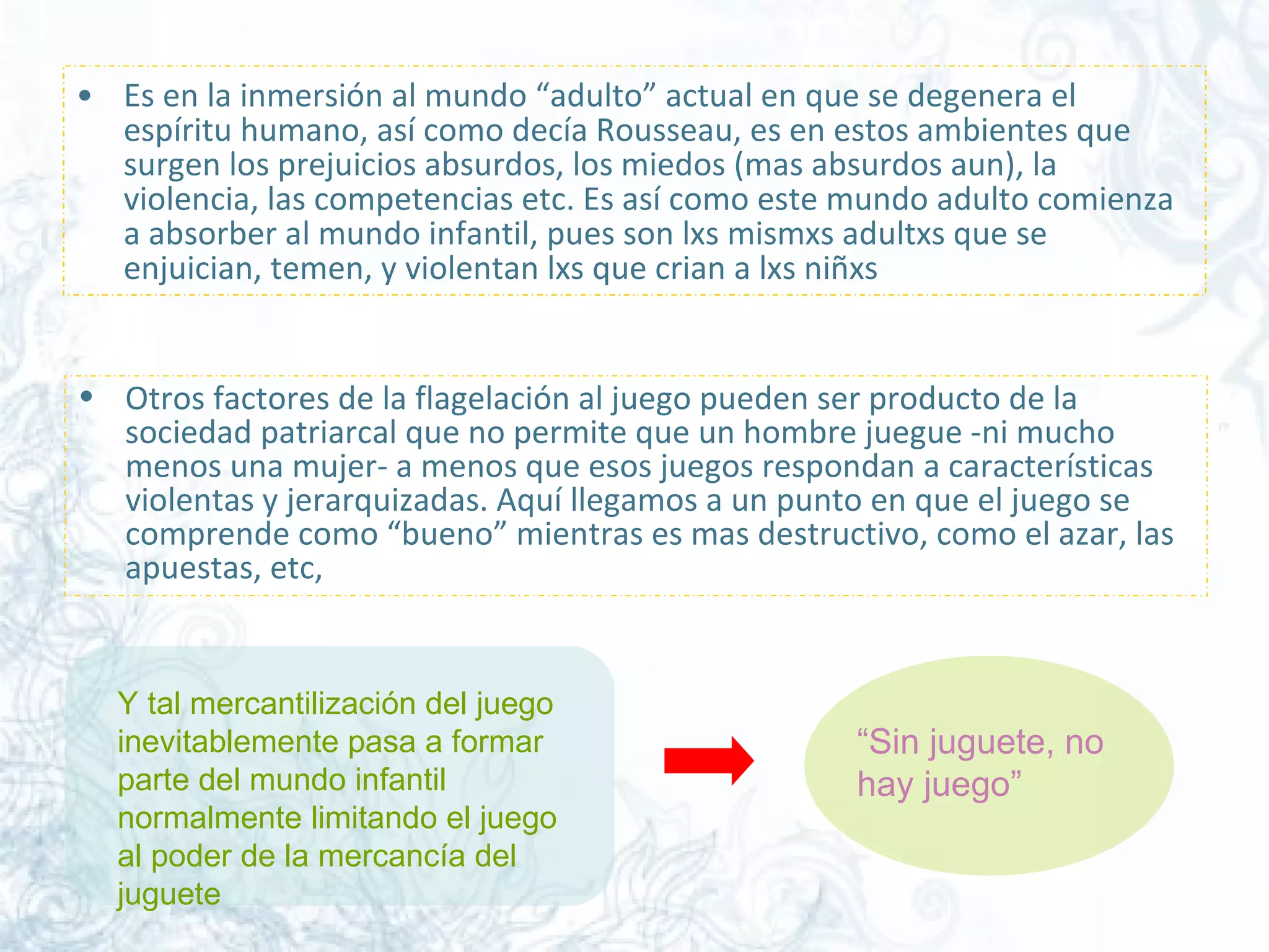 Es en la inmersión al mundo “adulto” actual en que se degenera el espíritu humano, así como decía Rousseau, es en estos ambientes que surgen los prejuicios absurdos, los miedos (mas absurdos aun), la violencia, las competencias etc. Es así como este mundo adulto comienza a absorber al mundo infantil, pues son lxs mismxs adultxs que se enjuician, temen, y violentan lxs que crian a lxs niñxs  Otros factores de la flagelación al juego pueden ser producto de la sociedad patriarcal que no permite que un hombre juegue -ni mucho menos una mujer- a menos que esos juegos respondan a características violentas y jerarquizadas. Aquí llegamos a un punto en que el juego se comprende como “bueno” mientras es mas destructivo, como el azar, las apuestas, etc,  Y tal mercantilización del juego inevitablemente pasa a formar parte del mundo infantil normalmente limitando el juego al poder de la mercancía del juguete  “ Sin juguete, no hay juego” 
