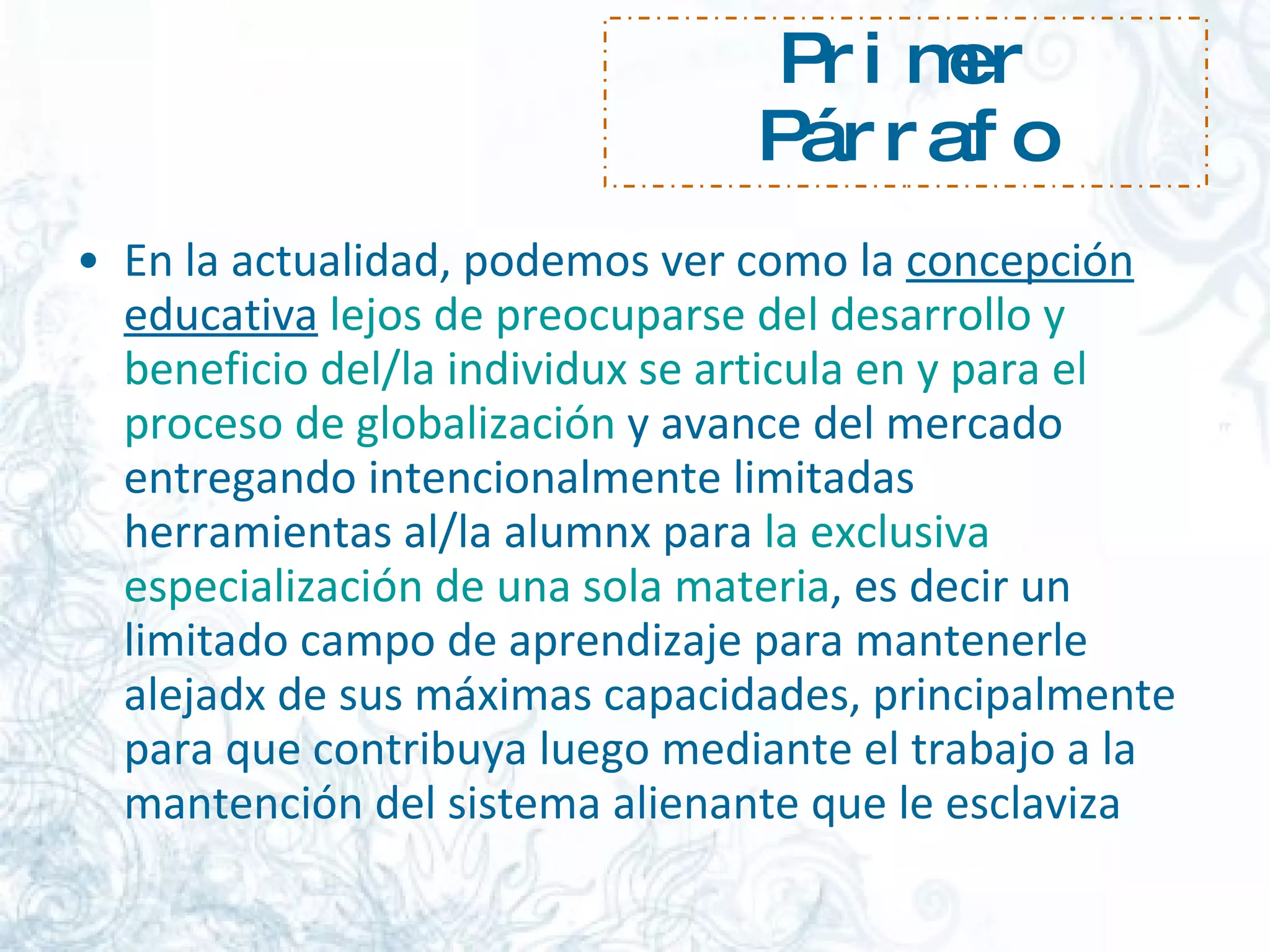 Primer Párrafo En la actualidad, podemos ver como la  concepción educativa   lejos de preocuparse del desarrollo y beneficio del/la individux se articula en y para el proceso de globalización  y avance del mercado entregando intencionalmente limitadas herramientas al/la alumnx para  la exclusiva especialización de una sola materia , es decir un limitado campo de aprendizaje para mantenerle alejadx de sus máximas capacidades, principalmente para que contribuya luego mediante el trabajo a la mantención del sistema alienante que le esclaviza  