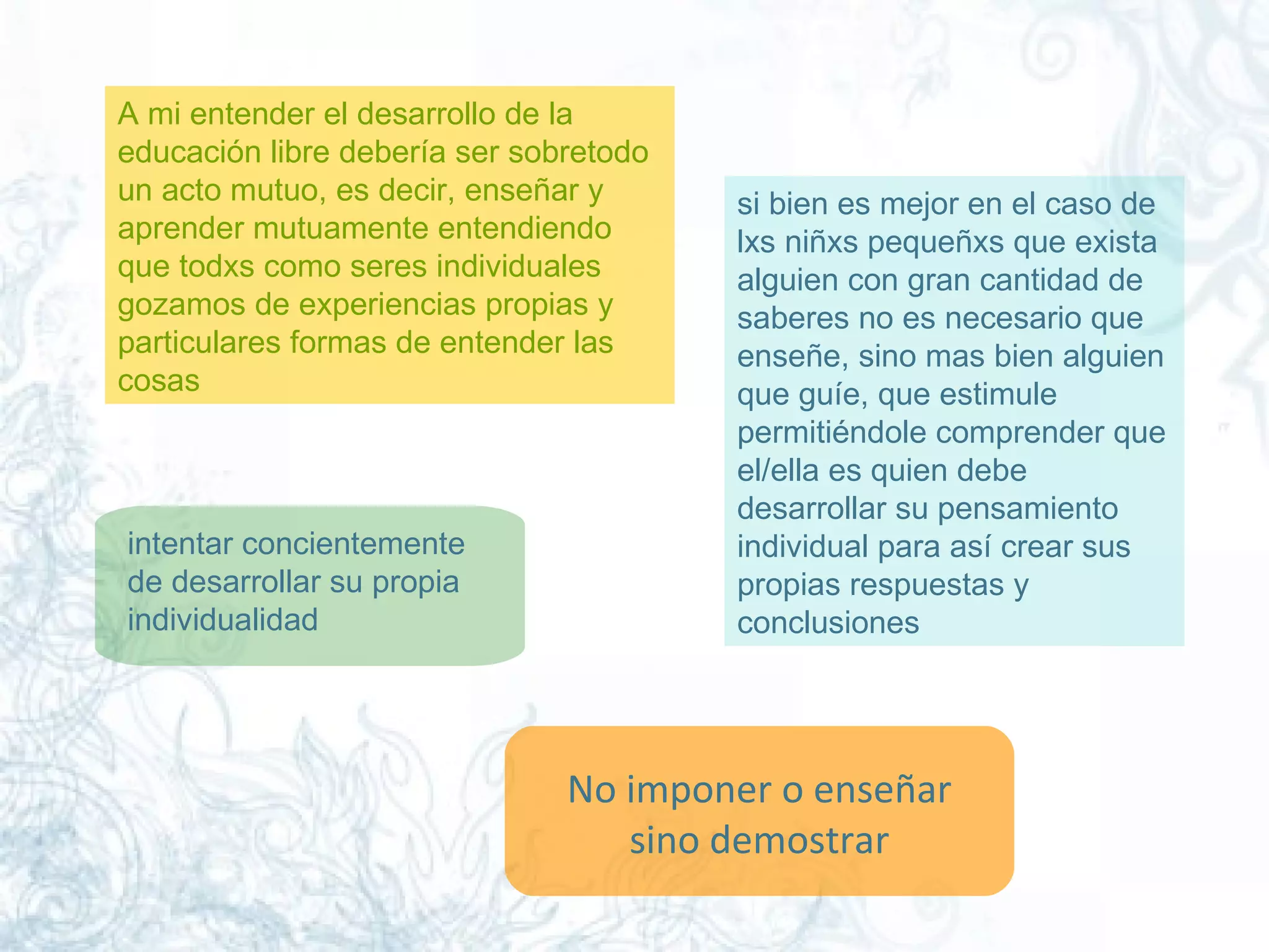A mi entender el desarrollo de la educación libre debería ser sobretodo un acto mutuo, es decir, enseñar y aprender mutuamente entendiendo que todxs como seres individuales gozamos de experiencias propias y particulares formas de entender las cosas  si bien es mejor en el caso de lxs niñxs pequeñxs que exista alguien con gran cantidad de saberes no es necesario que enseñe, sino mas bien alguien que guíe, que estimule permitiéndole comprender que el/ella es quien debe desarrollar su pensamiento individual para así crear sus propias respuestas y conclusiones  intentar concientemente de desarrollar su propia individualidad  No imponer o enseñar sino demostrar  