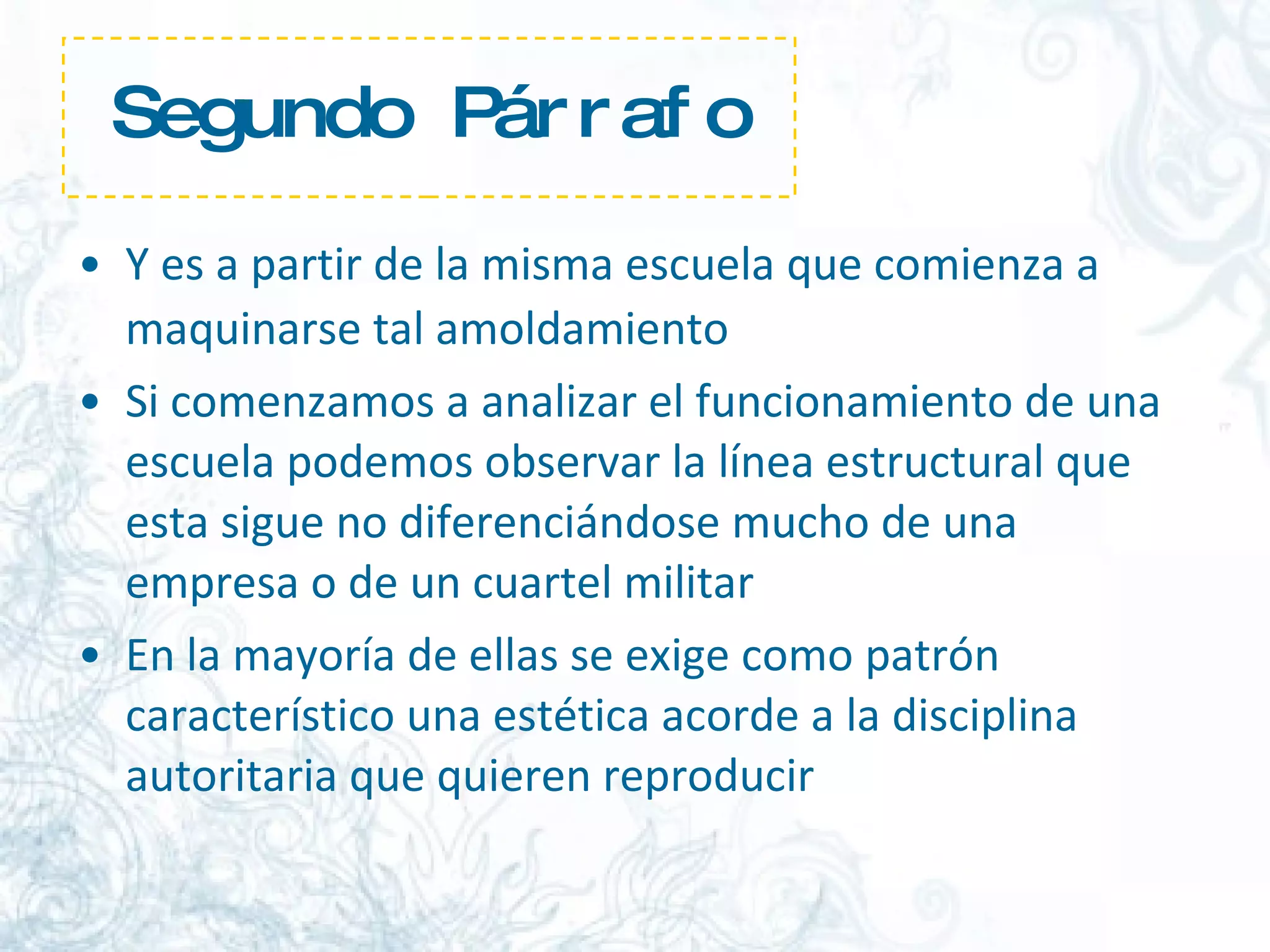 Segundo Párrafo Y es a partir de la misma escuela que comienza a maquinarse tal amoldamiento   Si comenzamos a analizar el funcionamiento de una escuela podemos observar la línea estructural que esta sigue no diferenciándose mucho de una empresa o de un cuartel militar  En la mayoría de ellas se exige como patrón característico una estética acorde a la disciplina autoritaria que quieren reproducir  