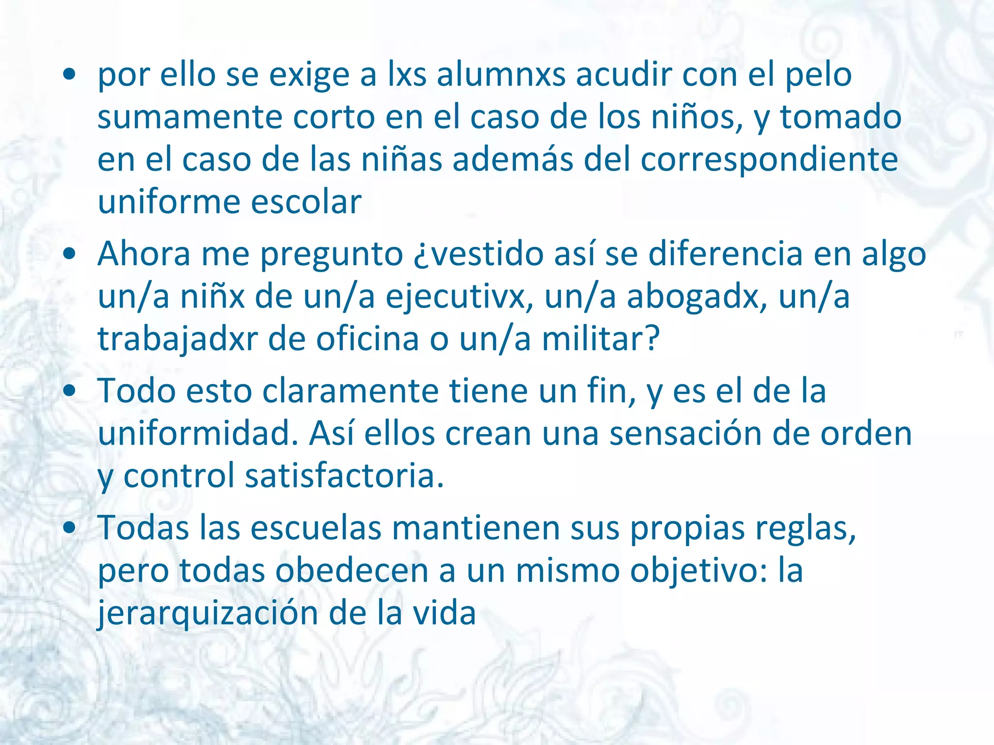 por ello se exige a lxs alumnxs acudir con el pelo sumamente corto en el caso de los niños, y tomado en el caso de las niñas además del correspondiente uniforme escolar  Ahora me pregunto ¿vestido así se diferencia en algo un/a niñx de un/a ejecutivx, un/a abogadx, un/a trabajadxr de oficina o un/a militar?  Todo esto claramente tiene un fin, y es el de la uniformidad. Así ellos crean una sensación de orden y control satisfactoria.  Todas las escuelas mantienen sus propias reglas, pero todas obedecen a un mismo objetivo: la jerarquización de la vida  