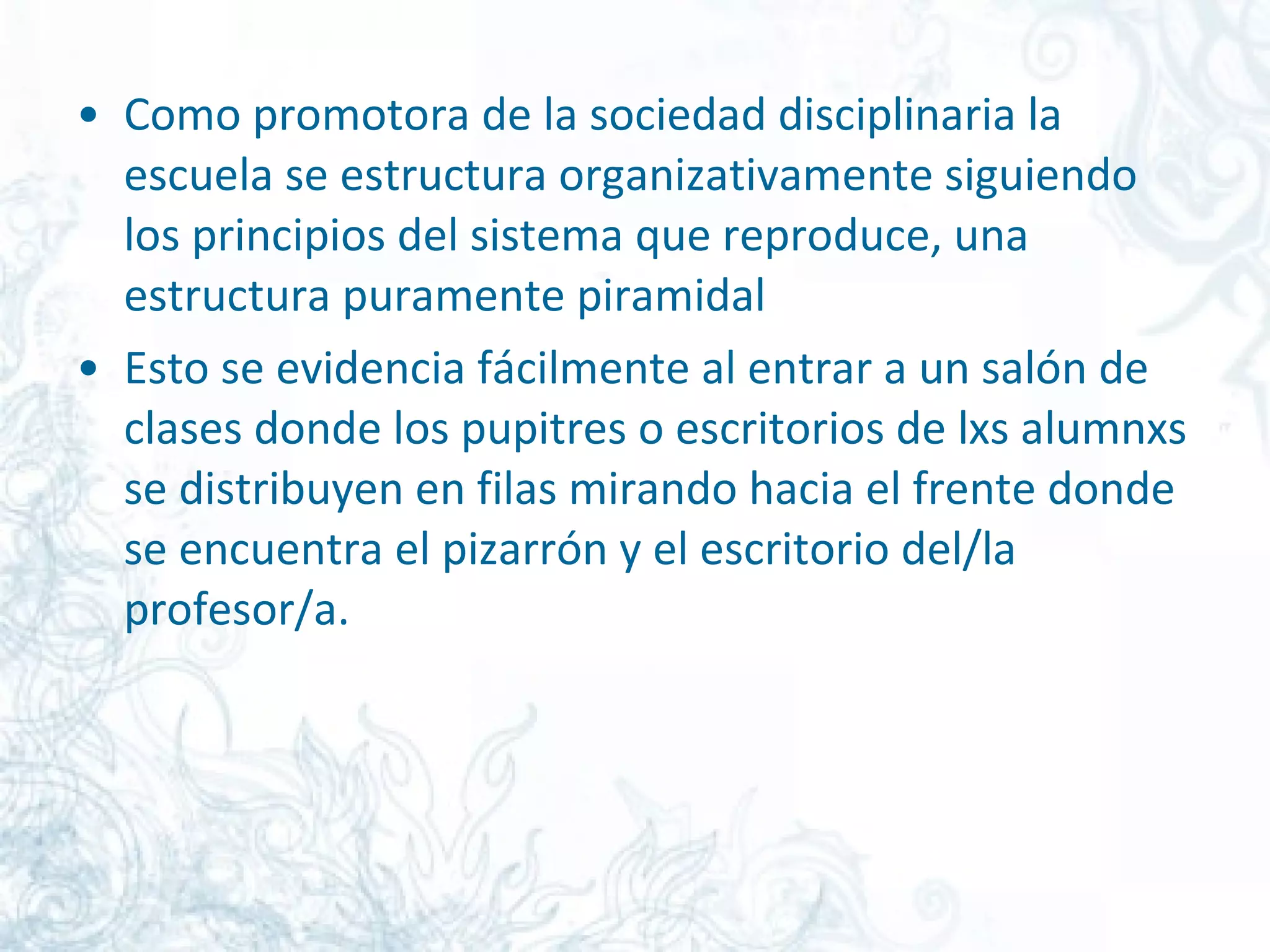 Como promotora de la sociedad disciplinaria la escuela se estructura organizativamente siguiendo los principios del sistema que reproduce, una estructura puramente piramidal  Esto se evidencia fácilmente al entrar a un salón de clases donde los pupitres o escritorios de lxs alumnxs se distribuyen en filas mirando hacia el frente donde se encuentra el pizarrón y el escritorio del/la profesor/a.  