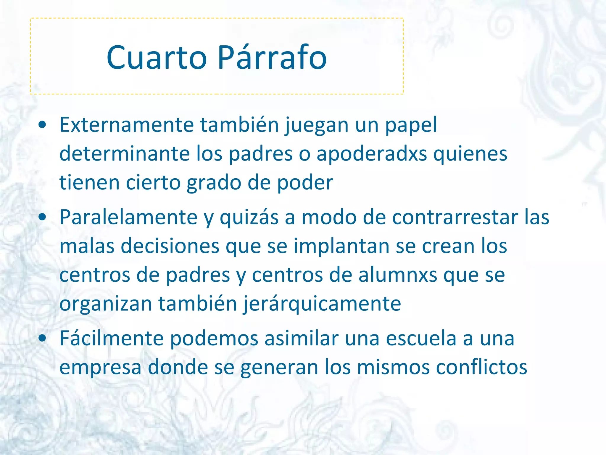 Cuarto Párrafo Externamente también juegan un papel determinante los padres o apoderadxs quienes tienen cierto grado de poder  Paralelamente y quizás a modo de contrarrestar las malas decisiones que se implantan se crean los centros de padres y centros de alumnxs que se organizan también jerárquicamente  Fácilmente podemos asimilar una escuela a una empresa donde se generan los mismos conflictos  