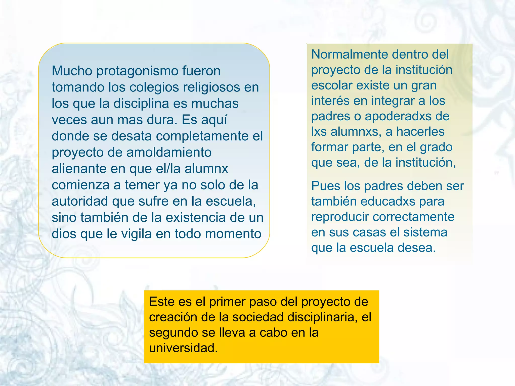 Mucho protagonismo fueron tomando los colegios religiosos en los que la disciplina es muchas veces aun mas dura. Es aquí donde se desata completamente el proyecto de amoldamiento alienante en que el/la alumnx comienza a temer ya no solo de la autoridad que sufre en la escuela, sino también de la existencia de un dios que le vigila en todo momento  Normalmente dentro del proyecto de la institución escolar existe un gran interés en integrar a los padres o apoderadxs de lxs alumnxs, a hacerles formar parte, en el grado que sea, de la institución, Pues los padres deben ser también educadxs para reproducir correctamente en sus casas el sistema que la escuela desea.  Este es el primer paso del proyecto de creación de la sociedad disciplinaria, el segundo se lleva a cabo en la universidad. 