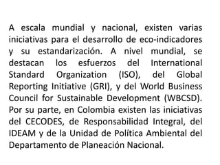 A escala mundial y nacional, existen varias
iniciativas para el desarrollo de eco-indicadores
y su estandarización. A nivel mundial, se
destacan los esfuerzos del International
Standard Organization (ISO), del Global
Reporting Initiative (GRI), y del World Business
Council for Sustainable Development (WBCSD).
Por su parte, en Colombia existen las iniciativas
del CECODES, de Responsabilidad Integral, del
IDEAM y de la Unidad de Política Ambiental del
Departamento de Planeación Nacional.
 