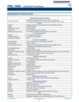 PML-1000 – LVDT/RVDT Panel Meter
PML-1000 Rev. 4 www.meas-spec.com 2013-February
2/4
PERFORMANCE SPECIFICATIONS
ELECTRICAL SPECIFICATIONS
Power requirements
Standard: Universal 90 to 265 VAC, 50 to 60Hz, 12VA nominal
Low voltage (optional): 24VAC or VDC ±20%, 50 to 60Hz, 12VA nominal
Display
Digits (5) 0.58 inch [14.7mm] tall, high-brightness red LED (adjustable brightness)
Range -19999 to +99999
Decimal point position User selectable
Update rate 2, 4 or 10 per second (user selectable)
Filtering of displayed value 0 (no filtering) to 999 second time constant (user adjustable)
Transducer excitation
Voltage 1 or 3 VRMS (user selectable)
Oscillator frequency 2.5 or 5kHz (user selectable)
Current drive capability 25mA
Transducer requirements
Transducer type LVDT or RVDT with 4, 5 or 6 electrical connections
Full scale output 0.05 to 5 VRMS
Input (primary) impedance 40Ω min with 1 VRMS excitation; 120Ω min with 3 VRMS excitation
Amplifier characteristics (transducer input)
Input sensitivity range 0.05 to 5VRMS
Non-linearity ±0.02% of FSO, maximum
Temperature coefficient of gain ±0.003% of FSO per degree F [±0.005% of FSO per degree C] over operating temp.
Stability ±0.01% of FSO, maximum, after 15 minute warm up
Measurement rate 10 readings per second
Isolated analog output
Isolation 500V (DC or peak AC)
Output modes/ranges 0 to +10VDC, 0 to 20mA, or 4 to 20mA (user selectable)
Scaling User selectable
Maximum voltage output 11VDC @ 22mA
Maximum current output 22mA @ 18VDC
Maximum load 900Ω (current output mode)
Accuracy 0.2% of FSO, maximum
Resolution 0.05% of FSO
Temperature coefficient of output ±0.006% of FSO per degree F [±0.01% of FSO per degree C] over operating temp.
Response 63% of output signal within 32mS, 99% within 100mS
Damping filter Programmable
High speed analog output
Output ±10VDC maximum (dependent on transducer full scale output)
Frequency response 125Hz @ -3dB
Serial communications
Type RS422/485, 2 or 4 wire multi-drop
Isolation 500V (DC or peak AC)
Speed 1200, 2400, 4800, or 9600 baud (user selectable)
Parity Odd, even, or none (user selectable)
Stop bits 1 or 2 (user selectable)
Protocols MODBUS™ (RTU or ASCII), J-BUS, or DTPI (user selectable)
Math
Min/Max Stores minimum and maximum display values
Averaging Calculates average value over a user defined period of 1 to 9999 seconds
 