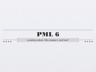PML 6
Locating culture: Who makes it, and how?
 
