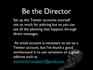 Be the Director
Set up the Twitter accounts yourself
not so much for policing but so you can
see all the planning that happens through
direct messages.

 An email account is necessary to set up a
Twitter account, but I’ve found a good
workaround is to use variations on a gmail
address such as
yourname+student1@gmail.com.
 
