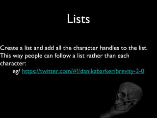 Lists

Create a list and add all the character handles to the list.
This way people can follow a list rather than each
character:
     eg/ https://twitter.com/#!/danikabarker/brevity-2-0
 