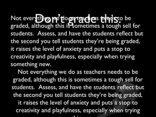 Don’t grade this.
Not everything we do as teachers needs to be
graded, although this is sometimes a tough sell for
students. Assess, and have the students reflect but
the second you tell students they’re being graded,
it raises the level of anxiety and puts a stop to
creativity and playfulness, especially when trying
something new.
    Not everything we do as teachers needs to be
  graded, although this is sometimes a tough sell for
 students. Assess, and have the students reflect but
  the second you tell students they’re being graded,
    it raises the level of anxiety and puts a stop to
   creativity and playfulness, especially when trying
 