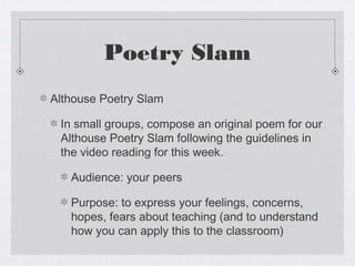 Poetry Slam
Althouse Poetry Slam

 In small groups, compose an original poem for our
 Althouse Poetry Slam following the guidelines in
 the video reading for this week.

   Audience: your peers

   Purpose: to express your feelings, concerns,
   hopes, fears about teaching (and to understand
   how you can apply this to the classroom)
 