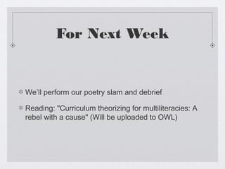 For Next Week


We’ll perform our poetry slam and debrief

Reading: "Curriculum theorizing for multiliteracies: A
rebel with a cause" (Will be uploaded to OWL)
 