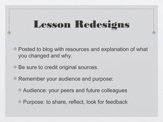 Lesson Redesigns

Posted to blog with resources and explanation of what
you changed and why.

Be sure to credit original sources.

Remember your audience and purpose:

  Audience: your peers and future colleagues

  Purpose: to share, reflect, look for feedback
 
